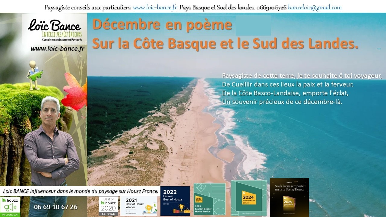 Po�me; D�cembre; Paysages; Jardins; Radio; Jardins d'ici; Am�nagements paysagers; Landes; Paysagiste Landes; Pays Basque; Paysagiste Pays Basque; Concepteur de jardins; Ahetze; Paysagiste Ahetze; Anglet; Paysagiste Anglet; Arbonne; Paysagiste Arbonne; Arcangues; Paysagiste Arcangues; Bayonne; Paysagiste Bayonne; Biarritz; Paysagiste Biarritz; Capbreton; Paysagiste Capbreton; Gu�thary; Paysagiste Gu�thary; Hossegor; Paysagiste Hossegor; Saint Jean de Luz; Paysagiste Saint Jean de Luz; Seignosse; Paysagiste Seignosse; Tosse; Paysagiste Tosse; Dax; Paysagiste Dax; Mont de Marsan 40000; Paysagiste Mont de Marsan; Paysagiste Brassempouy; Brassempouy 40330; Paysagiste Ahaxe-Alciette-BascassanAhaxe-Alciette-Bascassan 64220; Saint-Pandelon 40180; Paysagiste Saint-Pandelon; Ascain 64310; Paysagiste Ascain; Amou 40330; Paysagiste Amou; Louhossoa 64250; Paysagiste Louhossoa; 